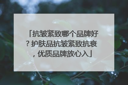 抗皱紧致哪个品牌好？护肤品抗皱紧致抗衰，优质品牌放心入