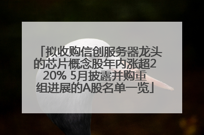 拟收购信创服务器龙头的芯片概念股年内涨超220% 5月披露并购重组进展的A股名单一览
