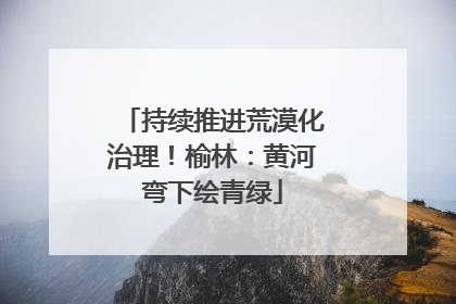 持续推进荒漠化治理！榆林：黄河弯下绘青绿