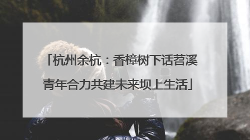 杭州余杭：香樟树下话苕溪 青年合力共建未来坝上生活