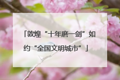 敦煌“十年磨一剑”如约“全国文明城市”