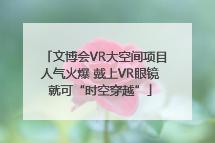 文博会VR大空间项目人气火爆 戴上VR眼镜就可“时空穿越”