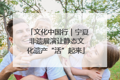 文化中国行｜宁夏 非遗展演让静态文化遗产“活”起来