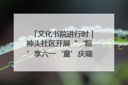 文化书院进行时｜神头社区开展“‘粽’享六一‘童’庆端午”主题系列活动
