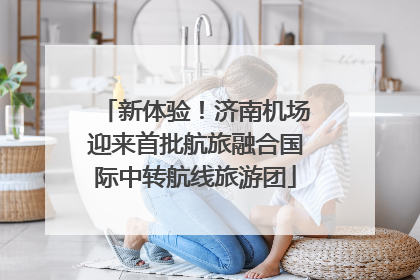 新体验！济南机场迎来首批航旅融合国际中转航线旅游团