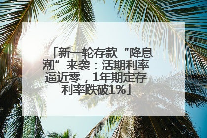 新一轮存款“降息潮”来袭：活期利率逼近零，1年期定存利率跌破1%