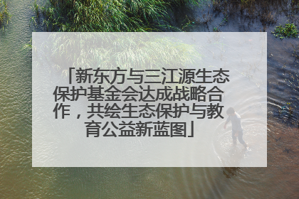 新东方与三江源生态保护基金会达成战略合作，共绘生态保护与教育公益新蓝图
