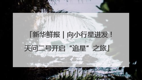 新华鲜报｜向小行星进发！天问二号开启“追星”之旅
