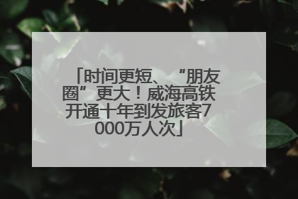时间更短、“朋友圈”更大！威海高铁开通十年到发旅客7000万人次