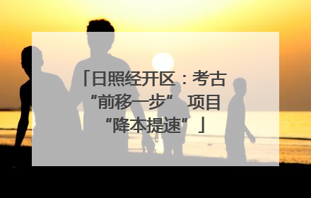 日照经开区：考古“前移一步” 项目“降本提速”