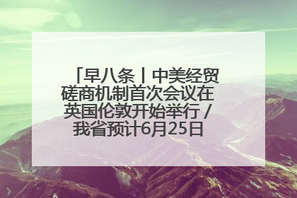 早八条丨中美经贸磋商机制首次会议在英国伦敦开始举行／我省预计6月25日公布高考成绩与录取最低控制分数线