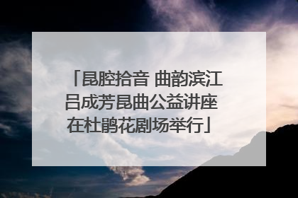 昆腔拾音 曲韵滨江 吕成芳昆曲公益讲座在杜鹃花剧场举行