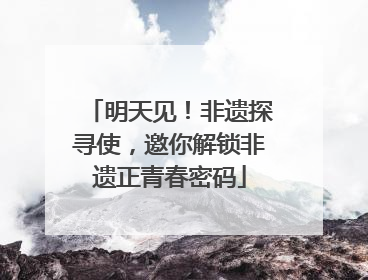 明天见！非遗探寻使，邀你解锁非遗正青春密码