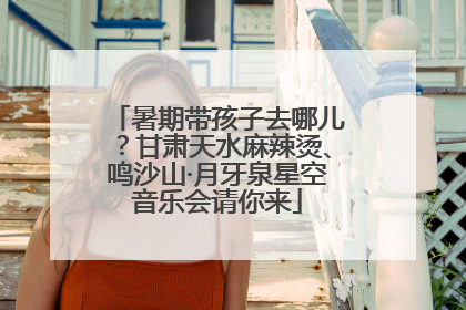 暑期带孩子去哪儿？甘肃天水麻辣烫、鸣沙山·月牙泉星空音乐会请你来