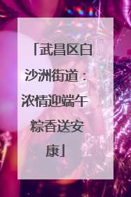 武昌区白沙洲街道：浓情迎端午 粽香送安康