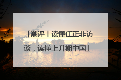 潮评丨读懂任正非访谈，读懂上升期中国