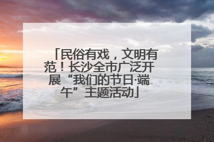民俗有戏，文明有范！长沙全市广泛开展“我们的节日·端午”主题活动