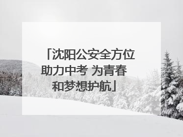 沈阳公安全方位助力中考 为青春和梦想护航
