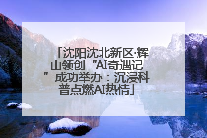 沈阳沈北新区·辉山领创“AI奇遇记”成功举办：沉浸科普点燃AI热情