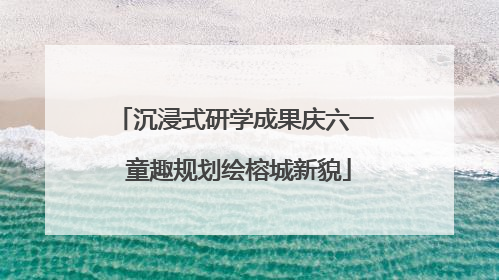 沉浸式研学成果庆六一 童趣规划绘榕城新貌
