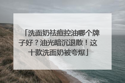 洗面奶祛痘控油哪个牌子好？油光暗沉退散！这十款洗面奶被夸爆