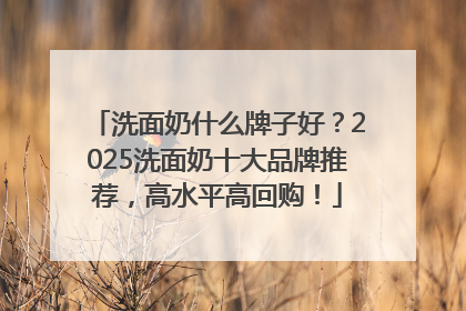 洗面奶什么牌子好？2025洗面奶十大品牌推荐，高水平高回购！