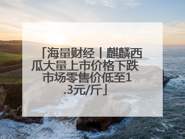 海量财经丨麒麟西瓜大量上市价格下跌 市场零售价低至1.3元/斤