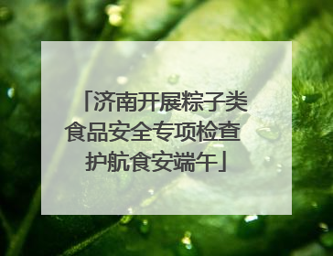 济南开展粽子类食品安全专项检查 护航食安端午
