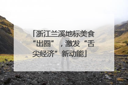 浙江兰溪地标美食“出圈”，激发“舌尖经济”新动能