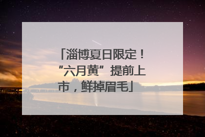 淄博夏日限定！“六月黄”提前上市，鲜掉眉毛