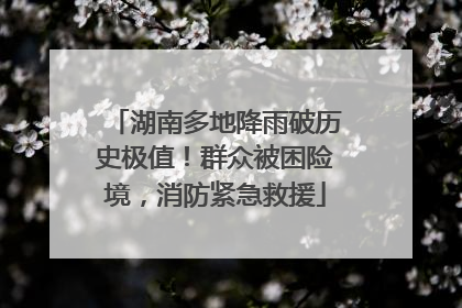 湖南多地降雨破历史极值！群众被困险境，消防紧急救援