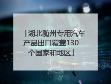 湖北随州专用汽车产品出口覆盖130个国家和地区