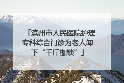 滨州市人民医院护理专科综合门诊为老人卸下“千斤枷锁”