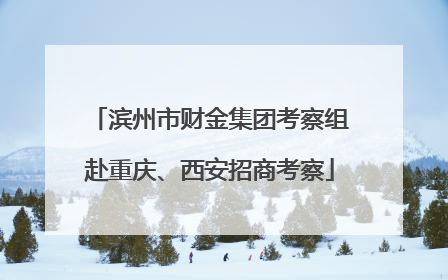 滨州市财金集团考察组赴重庆、西安招商考察