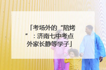 考场外的“陪烤”：济南七中考点外家长静等学子