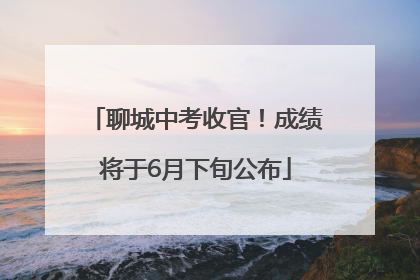 聊城中考收官！成绩将于6月下旬公布