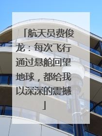航天员费俊龙：每次飞行通过悬舱回望地球，都给我以深深的震撼