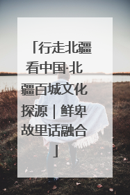 行走北疆看中国·北疆百城文化探源｜鲜卑故里话融合