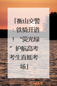 衡山交警：铁骑开道！“荧光绿”护航高考考生直抵考场