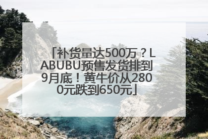 补货量达500万？LABUBU预售发货排到9月底！黄牛价从2800元跌到650元