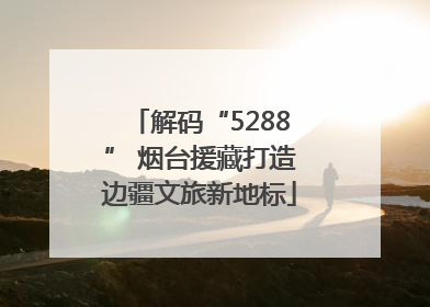 解码“5288” 烟台援藏打造边疆文旅新地标