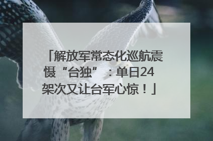 解放军常态化巡航震慑“台独”：单日24架次又让台军心惊！