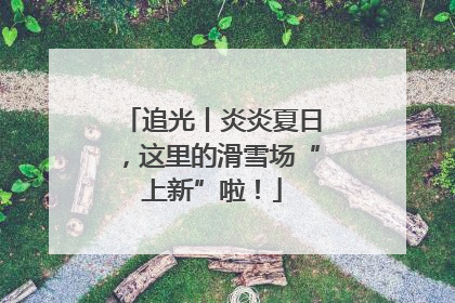 追光丨炎炎夏日，这里的滑雪场“上新”啦！