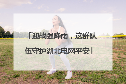 迎战强降雨，这群队伍守护湖北电网平安