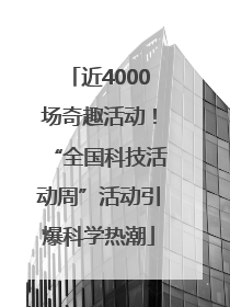 近4000场奇趣活动！“全国科技活动周”活动引爆科学热潮