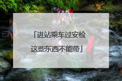 进站乘车过安检 这些东西不能带