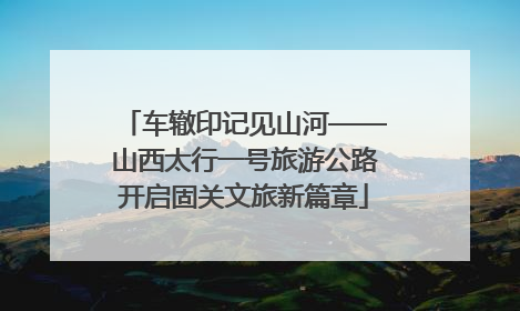 车辙印记见山河——山西太行一号旅游公路开启固关文旅新篇章