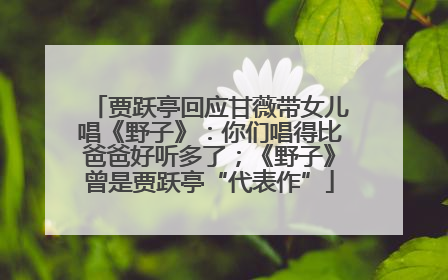 贾跃亭回应甘薇带女儿唱《野子》：你们唱得比爸爸好听多了；《野子》曾是贾跃亭“代表作”