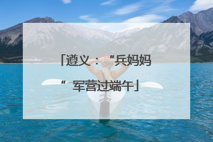 遵义：“兵妈妈”军营过端午