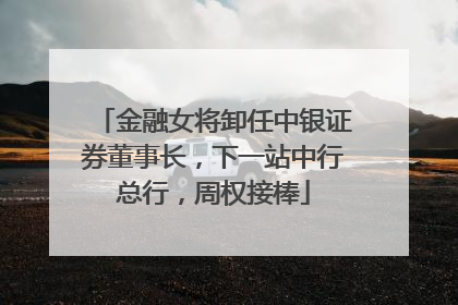 金融女将卸任中银证券董事长，下一站中行总行，周权接棒